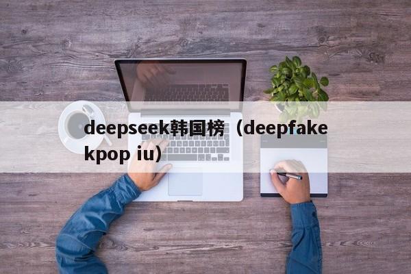 deepseek韩国榜（deepfakekpop iu）