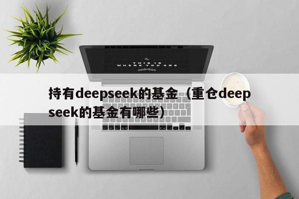 持有deepseek的基金（重仓deepseek的基金有哪些）