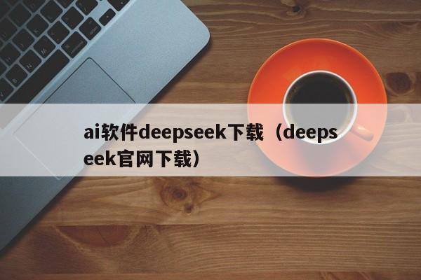 ai软件deepseek下载（deepseek官网下载）