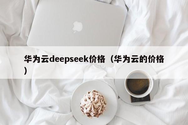 华为云deepseek价格（华为云的价格）