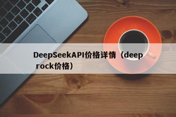 DeepSeekAPI价格详情（deep rock价格）