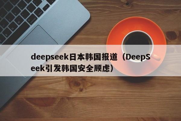 deepseek日本韩国报道（DeepSeek引发韩国安全顾虑）