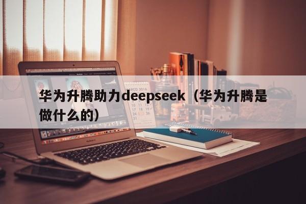 华为升腾助力deepseek（华为升腾是做什么的）