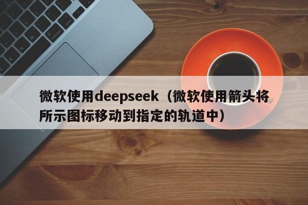 微软使用deepseek（微软使用箭头将所示图标移动到指定的轨道中）