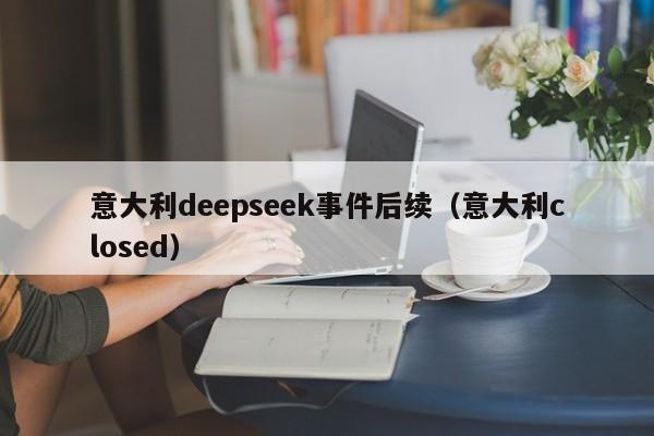 意大利deepseek事件后续（意大利closed）