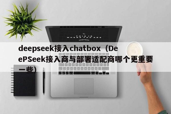 deepseek接入chatbox（DeePSeek接入商与部署适配商哪个更重要一些）