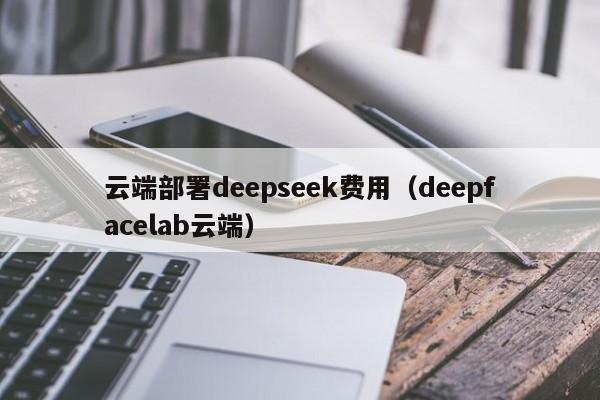 云端部署deepseek费用（deepfacelab云端）