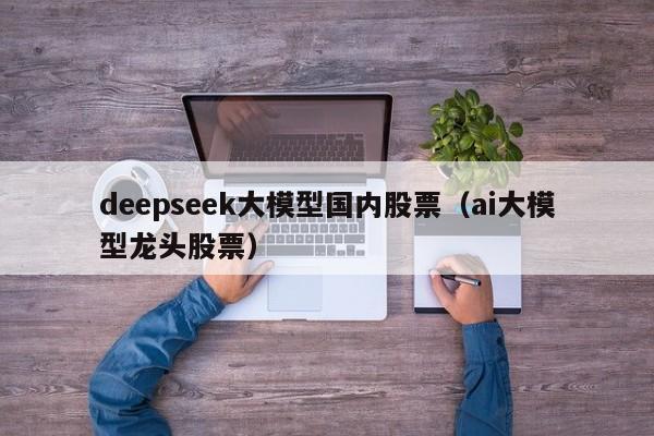 deepseek大模型国内股票（ai大模型龙头股票）