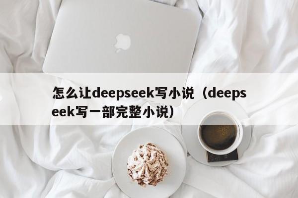 怎么让deepseek写小说(deepseek写一部完整小说)