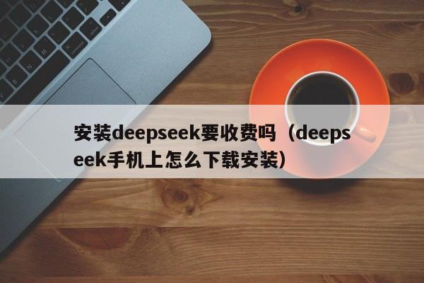 安装deepseek要收费吗（deepseek手机上怎么下载安装）