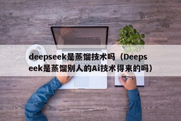 deepseek是蒸馏技术吗（Deepseek是蒸馏别人的Ai技术得来的吗）