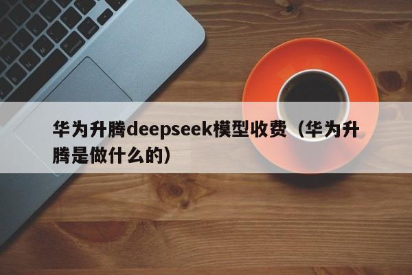 华为升腾deepseek模型收费（华为升腾是做什么的）