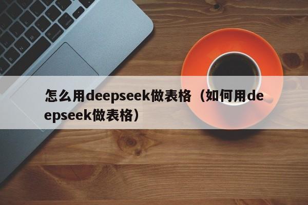 怎么用deepseek做表格(如何用deepseek做表格)