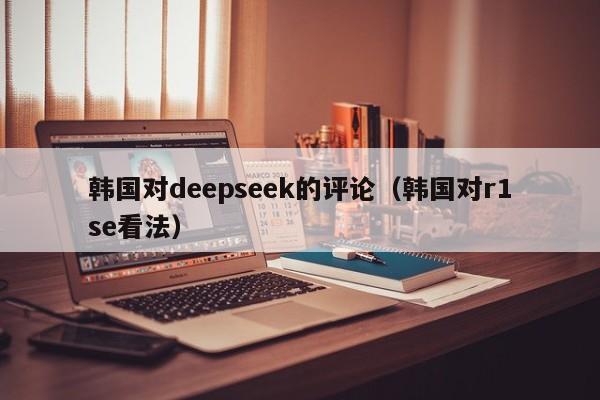 韩国对deepseek的评论（韩国对r1se看法）