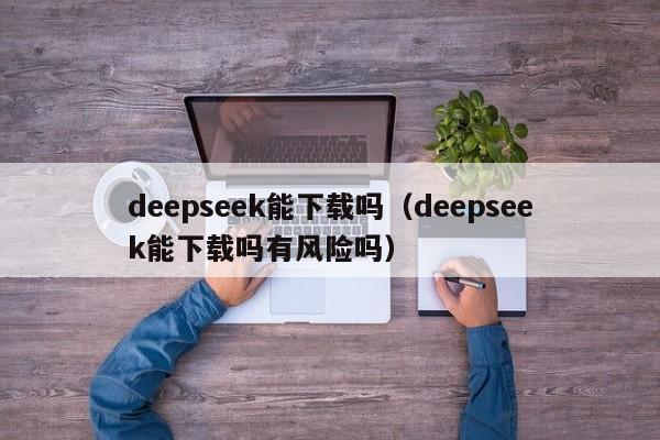 deepseek能下载吗（deepseek能下载吗有风险吗）