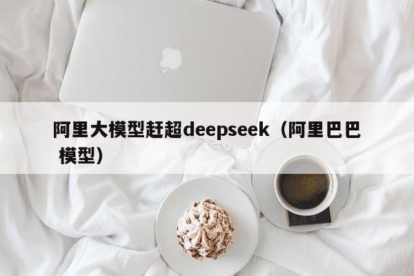 阿里大模型赶超deepseek（阿里巴巴 模型）