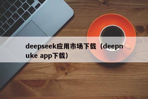 deepseek应用市场下载（deepnuke app下载）