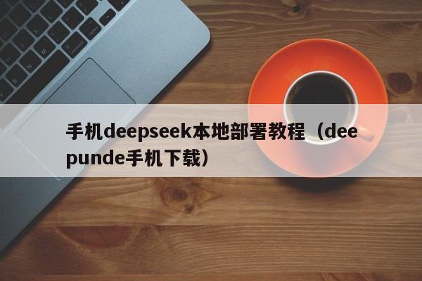 手机deepseek本地部署教程（deepunde手机下载）