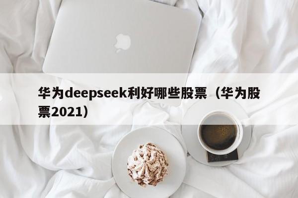 华为deepseek利好哪些股票（华为股票2021）