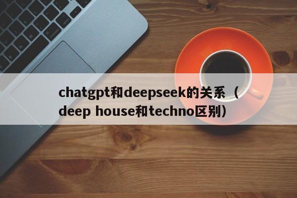 chatgpt和deepseek的关系(deep house和techno区别)