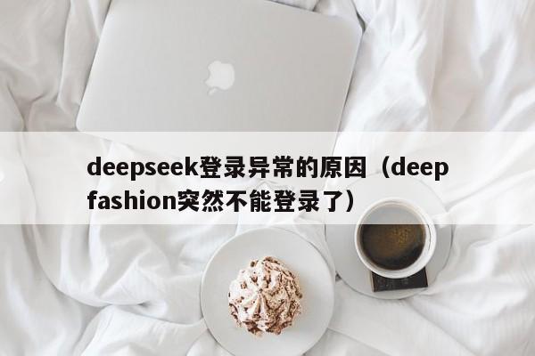 deepseek登录异常的原因(deepfashion突然不能登录了)