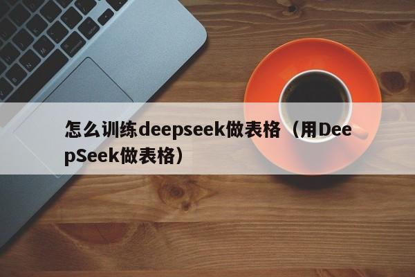 怎么训练deepseek做表格（用DeepSeek做表格）