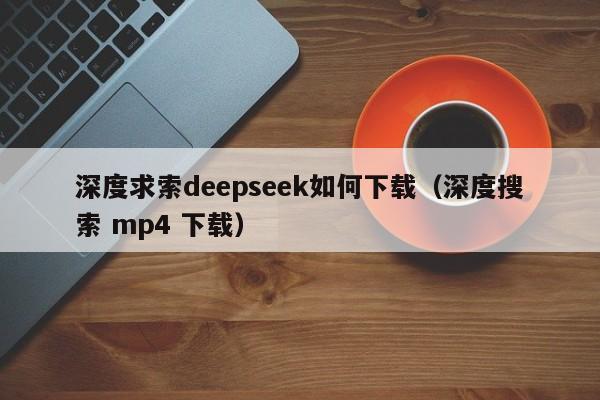 深度求索deepseek如何下载（深度搜索 mp4 下载）