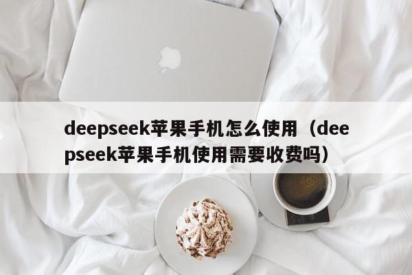 deepseek苹果手机怎么使用（deepseek苹果手机使用需要收费吗）