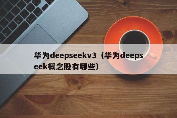华为deepseekv3（华为deepseek概念股有哪些）