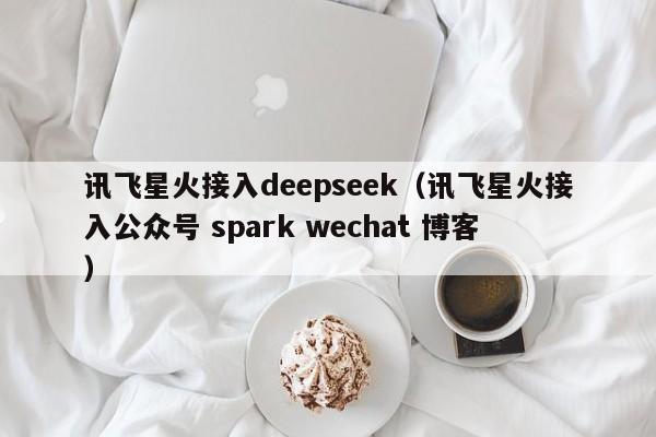 讯飞星火接入deepseek（讯飞星火接入公众号 spark wechat 博客）