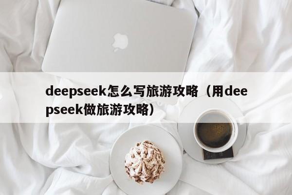 deepseek怎么写旅游攻略（用deepseek做旅游攻略）