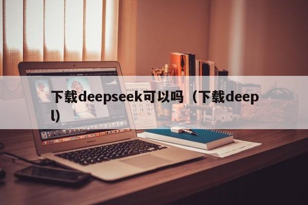 下载deepseek可以吗（下载deepl）