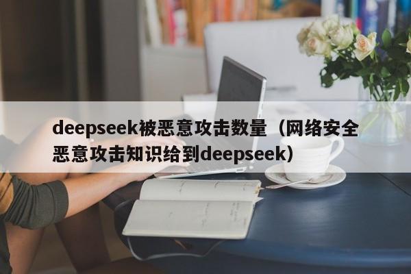 deepseek被恶意攻击数量（网络安全恶意攻击知识给到deepseek）