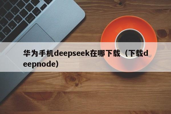 华为手机deepseek在哪下载（下载deepnode）