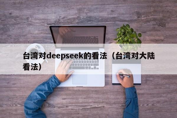 台湾对deepseek的看法（台湾对大陆看法）