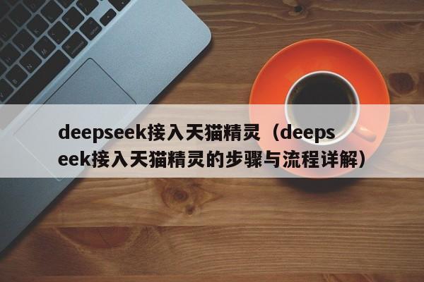 deepseek接入天猫精灵（deepseek接入天猫精灵的步骤与流程详解）