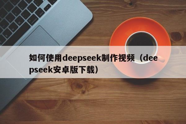 如何使用deepseek制作视频（deepseek安卓版下载）