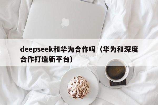 deepseek和华为合作吗（华为和深度合作打造新平台）