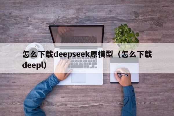 怎么下载deepseek原模型（怎么下载deepl）