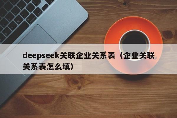 deepseek关联企业关系表（企业关联关系表怎么填）