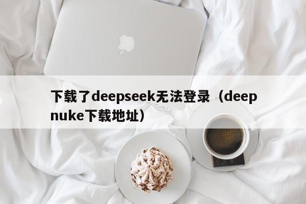 下载了deepseek无法登录（deepnuke下载地址）