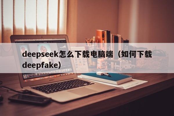 deepseek怎么下载电脑端（如何下载deepfake）