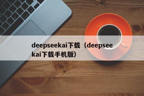 deepseekai下载（deepseekai下载手机版）