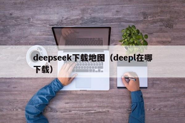 deepseek下载地图（deepl在哪下载）