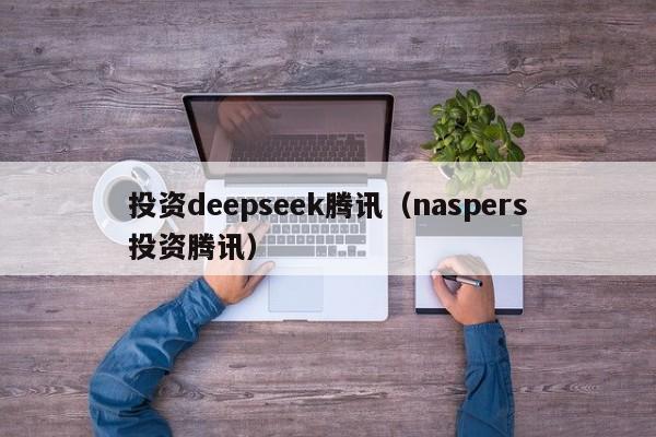 投资deepseek腾讯（naspers投资腾讯）
