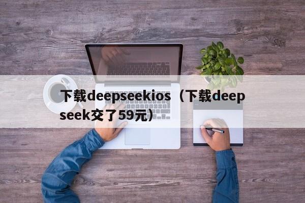 下载deepseekios（下载deepseek交了59元）