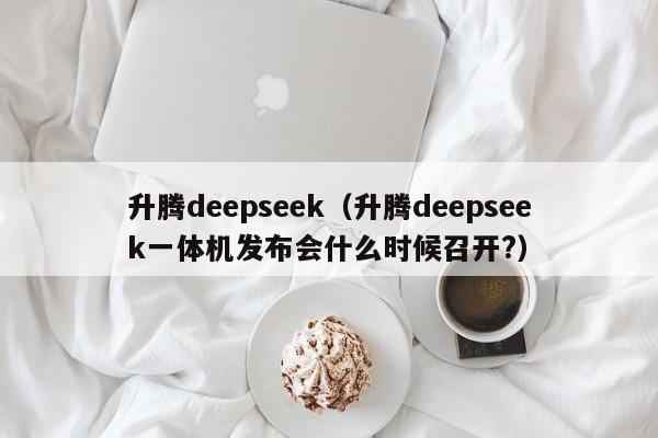 升腾deepseek（升腾deepseek一体机发布会什么时候召开?）