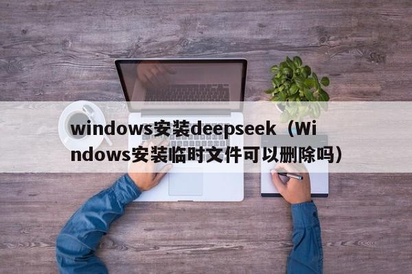 windows安装deepseek（Windows安装临时文件可以删除吗）