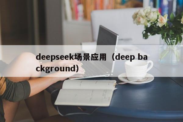 deepseek场景应用（deep background）