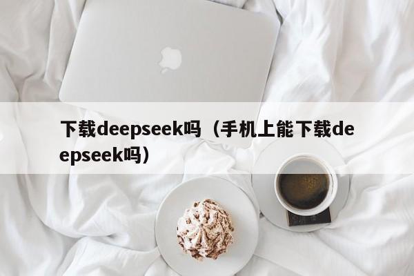 下载deepseek吗(手机上能下载deepseek吗)